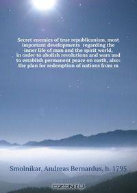 Secret enemies of true republicanism, most important developments regarding the inner life of man and the spirit world, in order to abolish revolutions and wars and to establish permanent peace on earth, also: the plan for redemption of nations from m