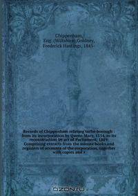 Records of Chippenham relating tothe borough : from its incorporation by Queen Mary, 1554, to its reconstruction by act of Parliament, 1889. Comprising extracts from the minute books and registers of accounts of the corporation, together with copies and r