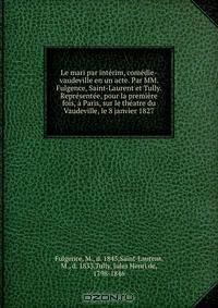 Le mari par interim, comedie-vaudeville en un acte. Par MM. Fulgence, Saint-Laurent et Tully. Representee, pour la premiere fois, a Paris, sur le theatre du Vaudeville, le 8 janvier 1827