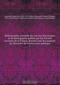 Bibliographie annuelle des travaux historiques et archeologiques publies par les Societe savantes de la France, dressee sous les auspices du Ministere de l