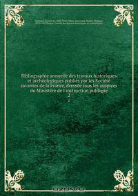 Bibliographie annuelle des travaux historiques et archeologiques publies par les Societe savantes de la France, dressee sous les auspices du Ministere de l