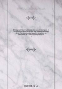 Bibliographie annuelle des travaux historiques et archeologiques publies par les Societe savantes de la France, dressee sous les auspices du Ministere de l