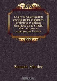 Le sire de Chantegrillet; chevaleureuse et galante, drolatique et dolente chronique du 13e siecle. Nouv. ed., rev. et expurgee par l