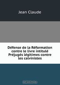 Defense de la Reformation contre le livre intitule Prejuges legitimes contre les calvinistes