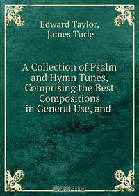 A Collection of Psalm and Hymn Tunes, Comprising the Best Compositions in General Use, and .