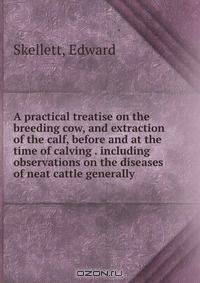 A practical treatise on the breeding cow, and extraction of the calf, before and at the time of calving . including observations on the diseases of neat cattle generally .