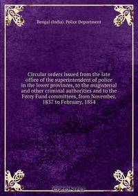 Circular orders issued from the late office of the superintendent of police in the lower provinces, to the magisterial and other criminal authorities and to the Ferry Fund committees, from November, 1837 to February, 1854