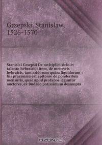 Stanislai Grsepsii De mvltiplici siclo et talento hebraico : item, de mensvris hebraicis, tam aridorum quam liquidorum : his praemissa est epitome de ponderibus & mensuris, quae apud profanos leguntur auctores, ex Budaeo potissimum desumpta