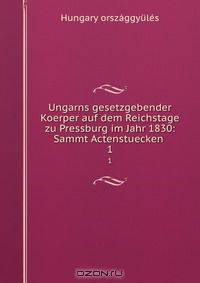 Ungarns gesetzgebender Koerper auf dem Reichstage zu Pressburg im Jahr 1830: Sammt Actenstuecken .