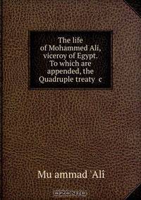 The life of Mohammed Ali, viceroy of Egypt. To which are appended, the Quadruple treaty &c