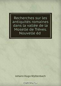 Recherches sur les antiquites romaines dans la vallee de la Moselle de Treves. Nouvelle ed .