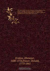 The whole works of the Rev. Ebenezer Erskine, minister of the gospel at Stirling. Consisting of sermons and discourses, on important and interesting subjects. To which is added, an enlarged memoir of the author, by D. Fraser