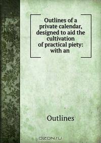 Outlines of a private calendar, designed to aid the cultivation of practical piety: with an .