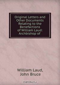 Original Letters and Other Documents Relating to the Benefactions of William Laud: Archbishop of .