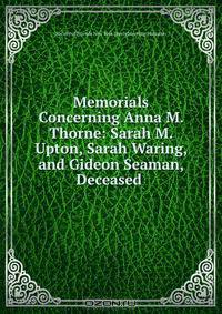 Memorials Concerning Anna M. Thorne: Sarah M. Upton, Sarah Waring, and Gideon Seaman, Deceased .