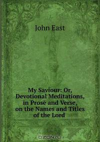 My Saviour: Or, Devotional Meditations, in Prose and Verse, on the Names and Titles of the Lord .