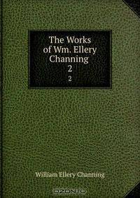 The Works of Wm. Ellery Channing .