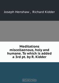 Meditations miscellaenous, holy and humane. To which is added a 3rd pt. by R. Kidder