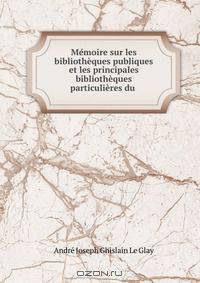 Memoire sur les bibliotheques publiques et les principales bibliotheques particulieres du .