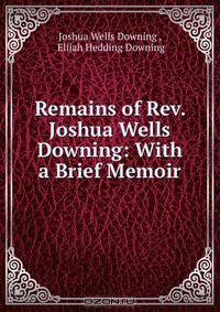 Remains of Rev. Joshua Wells Downing: With a Brief Memoir