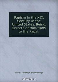 Papism in the XIX. Century, in the United States: Being, Select Contributions to the Papal .