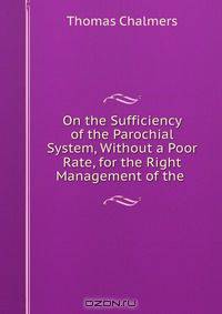 On the Sufficiency of the Parochial System, Without a Poor Rate, for the Right Management of the .
