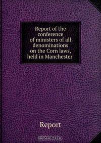 Report of the conference of ministers of all denominations on the Corn laws, held in Manchester .