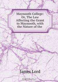 Maynooth College: Or, The Law Affecting the Grant to Maynooth, with the Nature of the .