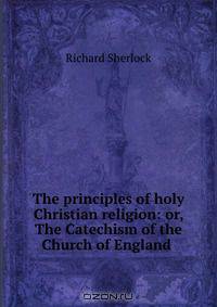 The principles of holy Christian religion: or, The Catechism of the Church of England .