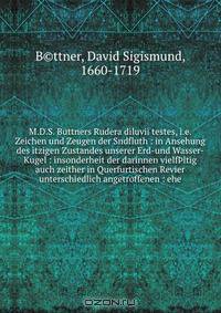 M.D.S. Buttners Rudera diluvii testes, i.e. Zeichen und Zeugen der Sndfluth : in Ansehung des itzigen Zustandes unserer Erd-und Wasser-Kugel : insonderheit der darinnen vielf?ltig auch zeither in Querfurtischen Revier unterschiedlich angetroffenen : ehe