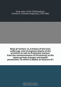 Book of martyrs: or, A history of the lives, sufferings, and triumphant deaths of the primitive as well as Protestant martyrs: from the commencement of Christianity, to the latest periods of pagan and popish persecution. To which is added, an account of t