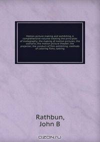 Motion picture making and exhibiting. A comprehensive volume treating the principles of motography; the making of motion pictures; the scenario; the motion picture theater; the projector; the conduct of film exhibiting; methods of coloring films; talking