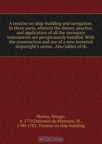 A treatise on ship-building and navigation. In three parts, wherein the theory, practice, and application of all the necessary instruments are perspicuously handled. With the construction and use of a new invented shipwright