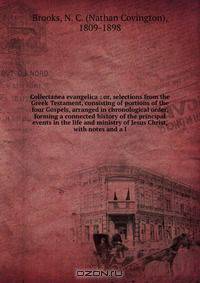 Collectanea evangelica : or, selections from the Greek Testament, consisting of portions of the four Gospels, arranged in chronological order, forming a connected history of the principal events in the life and ministry of Jesus Christ, with notes and a l
