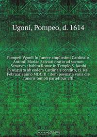 Pompeii Vgonii In funere amplissimi Cardinalis Antonii Mariae Salviati oratio ad sacrum Senatvm : habita Rom? in Templo S. Iacobi in Augusta ab eodem Cardinale condito, xi. Kal. Februarij anno MDCIII : item poemata varia die funeris templi parietibus affi