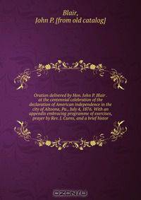 Oration delivered by Hon. John P. Blair . at the centennial celebration of the declaration of American independence in the city of Altoona, Pa., July 4, 1876. With an appendix embracing programme of exercises, prayer by Rev. J. Curns, and a brief histor