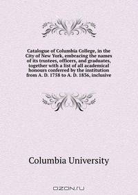 Catalogue of Columbia College, in the City of New York, embracing the names of its trustees, officers, and graduates, together with a list of all academical honours conferred by the institution from A. D. 1758 to A. D. 1836, inclusive