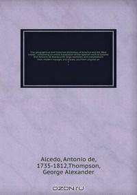 The geographical and historical dictionary of America and the West Indies : containing an entire translation of the Spanish work of Colonel Don Antonio de Alcedo.with large additions and compilations from modern voyages and travels, and from original an
