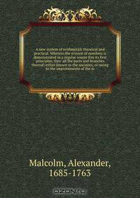 A new system of arithmetick theorical and practical. Wherein the science of numbers is demonstrated in a regular course frm its first principles, thro
