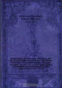 Nicolai Myleri ab Ehrenbach Metrologia. Hoc est, de jure statuendi de mensuris, ponderibus & moletrinis. Ubi in specie quoque. De lapide terminali & torculis, tam privatis quam publicis ac bannalibus, singularia quaedam & non vulgaria exhibentur & variae