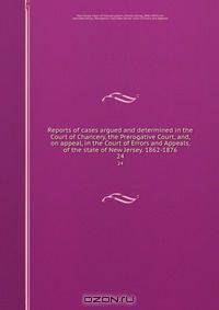 Reports of cases argued and determined in the Court of Chancery, the Prerogative Court, and, on appeal, in the Court of Errors and Appeals, of the state of New Jersey. 1862-1876