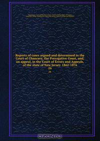 Reports of cases argued and determined in the Court of Chancery, the Prerogative Court, and, on appeal, in the Court of Errors and Appeals, of the state of New Jersey. 1862-1876