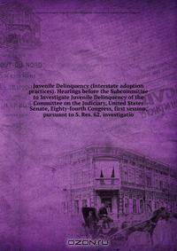 Juvenile Delinquency (Interstate adoption practices). Hearings before the Subcommittee to Investigate Juvenile Delinquency of the Committee on the Judiciary, United States Senate, Eighty-fourth Congress, first session, pursuant to S. Res. 62, investigatio