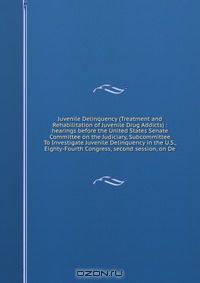 Juvenile Delinquency (Treatment and Rehabilitation of Juvenile Drug Addicts) : hearings before the United States Senate Committee on the Judiciary, Subcommittee To Investigate Juvenile Delinquency in the U.S., Eighty-Fourth Congress, second session, on De