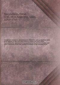 Annals of commerce, manufactures, fisheries, and navigation, with brief notices of the arts and sciences connected with them. Containing the commercial transactions of the British Empire and other countries, from the earliest accounts to the meeting of th