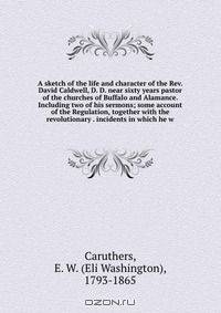 A sketch of the life and character of the Rev. David Caldwell, D. D. near sixty years pastor of the churches of Buffalo and Alamance. Including two of his sermons; some account of the Regulation, together with the revolutionary . incidents in which he w