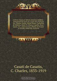 Lettres royaux et lettres missives inedites : nottament de Louis XI, Louis XII, Francois Ier, Charles-Quint, Marie Stuart, Catherine de Medicis, Henri IV, Bianca Capello, Sixte-Quint, etc., relatives aux affaires de France et d