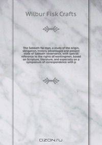 The Sabbath for man, a study of the origin, obligation, history, advantages and present state of Sabbath observance, with special reference to the rights of workingmen, based on Scripture, literature, and especially on a symposium of correspondence with p