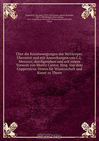 Uber die Kreisbewegungen der Weltkorper. Ubersetzt und mit Anmerkungen von C.L. Menzzer; durchgesehen und mit einem Vorwort von Moritz Cantor. Hrsg. von dem Coppernicus-Verein fur Wissenschaft und Kunst zu Thorn