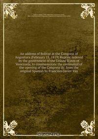 An address of Bolivar at the Congress of Angostura (February 15, 1819) Reprint ordered by the government of the United States of Venezuela, to commemorate the centennial of the opening of the Congress (tr. from the original Spanish by Francisco Javier Yan